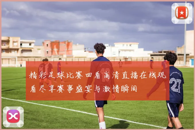 精彩足球比赛回看高清直播在线观看尽享赛事盛宴与激情瞬间