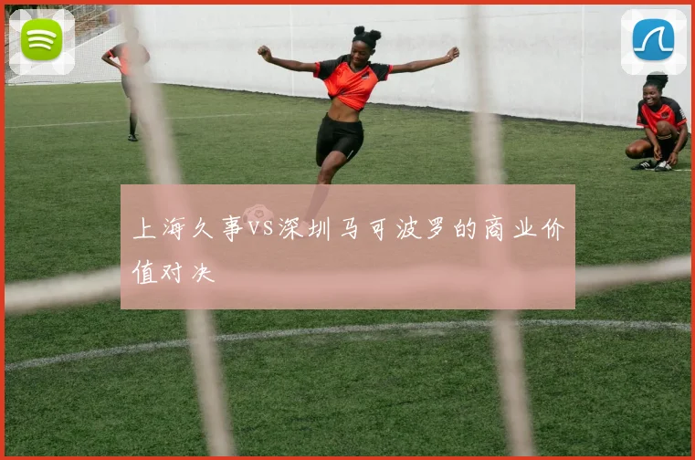 上海久事vs深圳马可波罗的商业价值对决