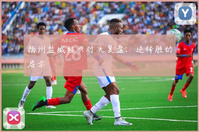 扬州盐城经典对决复盘：逆转胜的启示
