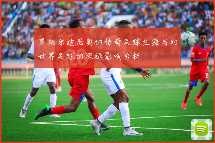 罗纳尔迪尼奥的传奇足球生涯与对世界足球的深远影响分析