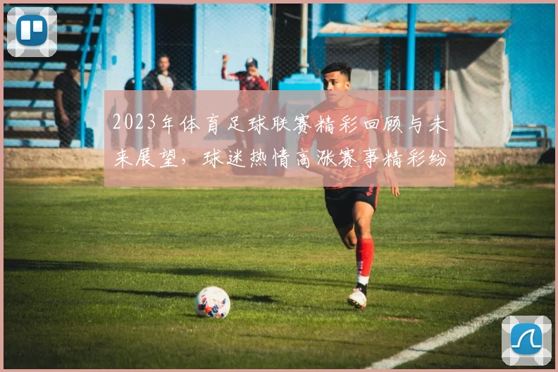 2023年体育足球联赛精彩回顾与未来展望，球迷热情高涨赛事精彩纷呈