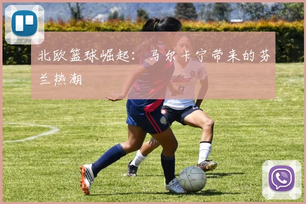 北欧篮球崛起：马尔卡宁带来的芬兰热潮