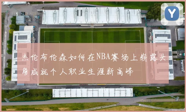 杰伦布伦森如何在NBA赛场上崭露头角成就个人职业生涯新高峰