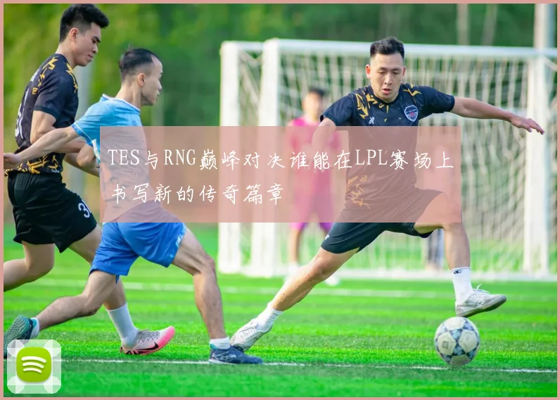 TES与RNG巅峰对决谁能在LPL赛场上书写新的传奇篇章