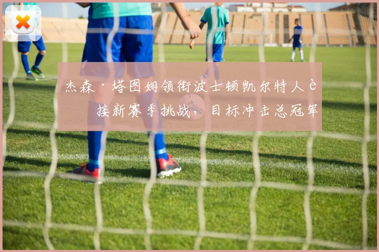 杰森·塔图姆领衔波士顿凯尔特人迎接新赛季挑战，目标冲击总冠军
