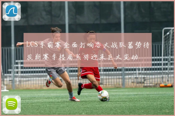 LCS季前赛全面打响各大战队蓄势待发新赛季格局或将迎来巨大变动