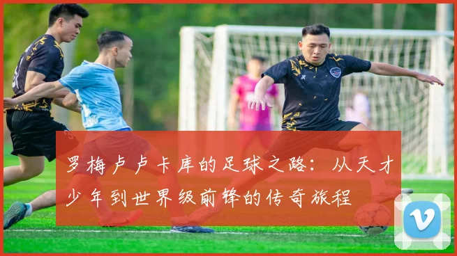 罗梅卢卢卡库的足球之路：从天才少年到世界级前锋的传奇旅程