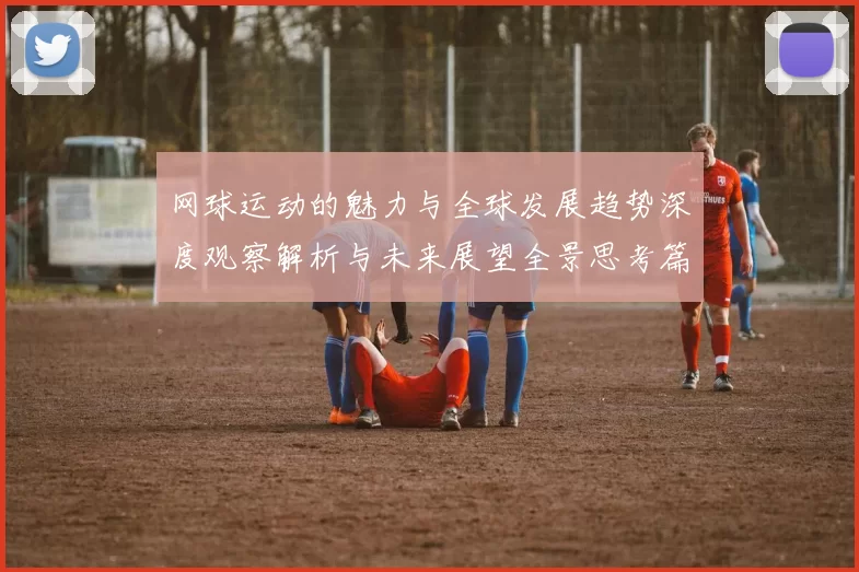 网球运动的魅力与全球发展趋势深度观察解析与未来展望全景思考篇