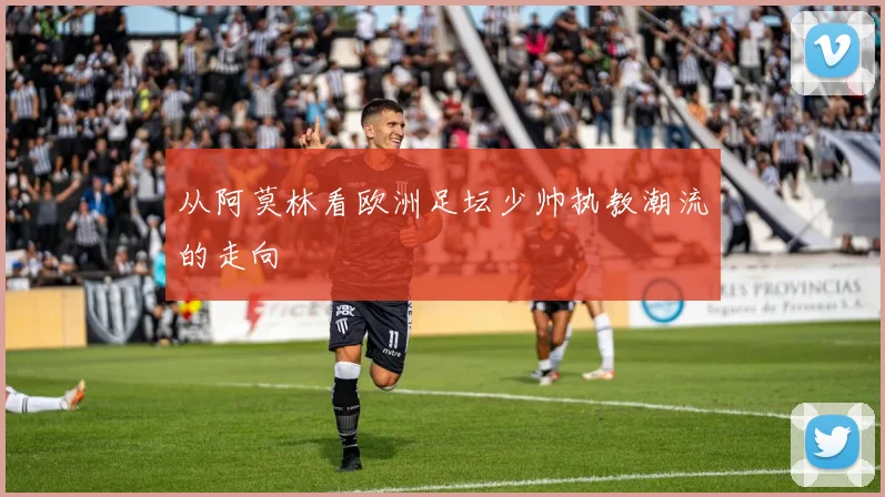 从阿莫林看欧洲足坛少帅执教潮流的走向