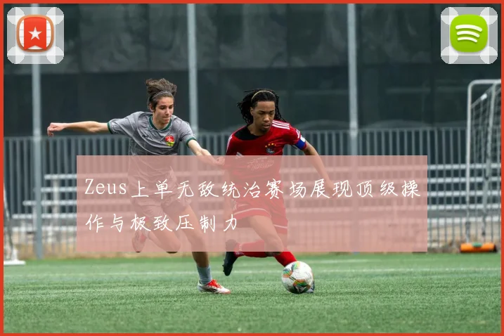 Zeus上单无敌统治赛场展现顶级操作与极致压制力
